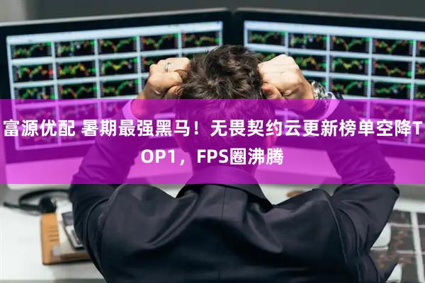 富源优配 暑期最强黑马！无畏契约云更新榜单空降TOP1，FPS圈沸腾