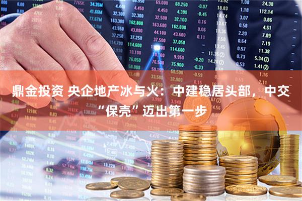 鼎金投资 央企地产冰与火：中建稳居头部，中交“保壳”迈出第一步