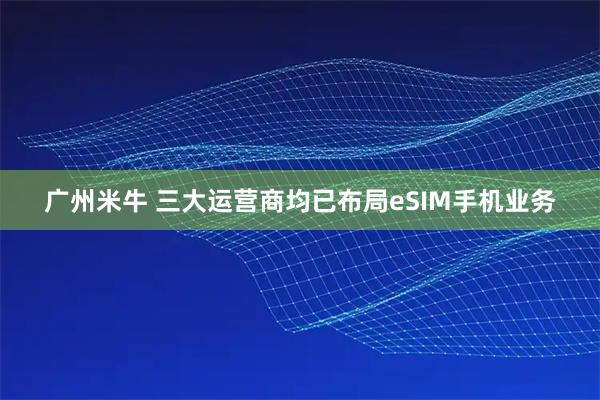 广州米牛 三大运营商均已布局eSIM手机业务