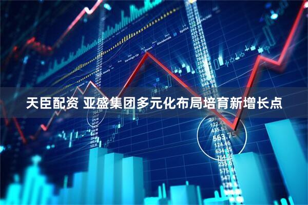 天臣配资 亚盛集团多元化布局培育新增长点