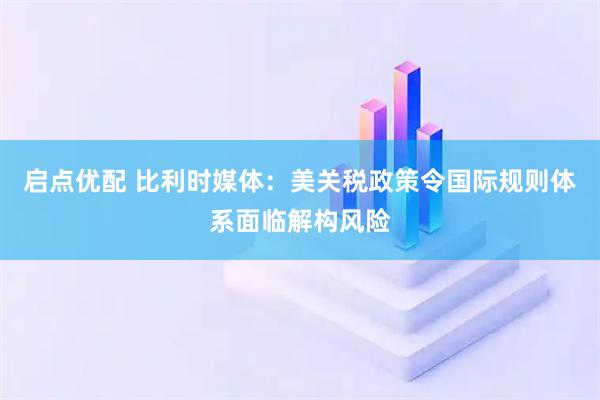 启点优配 比利时媒体：美关税政策令国际规则体系面临解构风险