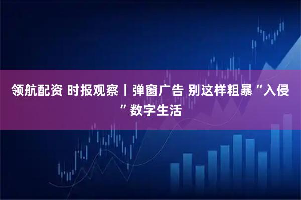 领航配资 时报观察丨弹窗广告 别这样粗暴“入侵”数字生活