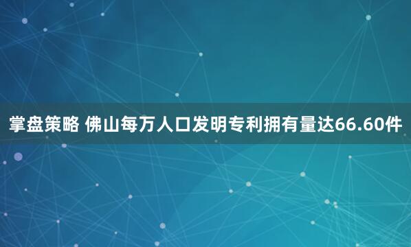 掌盘策略 佛山每万人口发明专利拥有量达66.60件