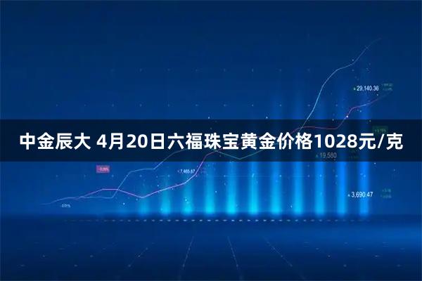 中金辰大 4月20日六福珠宝黄金价格1028元/克