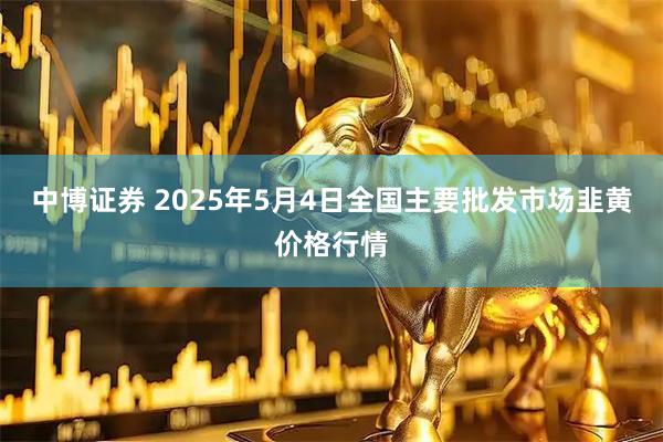 中博证券 2025年5月4日全国主要批发市场韭黄价格行情