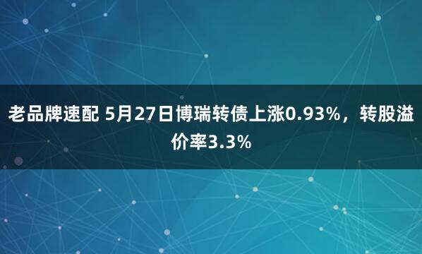 老品牌速配 5月27日博瑞转债上涨0.93%，转股溢价率3.3%