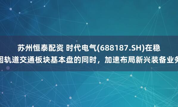 苏州恒泰配资 时代电气(688187.SH)在稳固轨道交通板块基本盘的同时，加速布局新兴装备业务