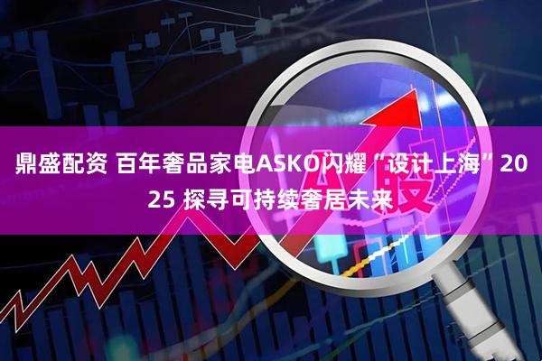 鼎盛配资 百年奢品家电ASKO闪耀“设计上海”2025 探寻可持续奢居未来