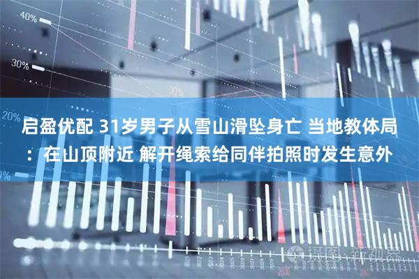 启盈优配 31岁男子从雪山滑坠身亡 当地教体局：在山顶附近 解开绳索给同伴拍照时发生意外