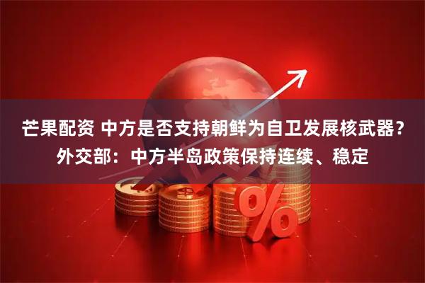 芒果配资 中方是否支持朝鲜为自卫发展核武器？外交部：中方半岛政策保持连续、稳定