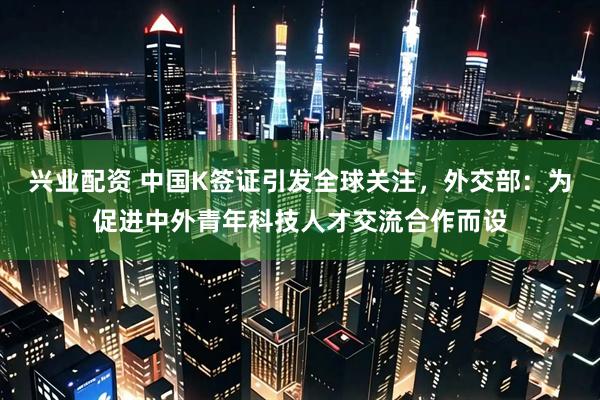 兴业配资 中国K签证引发全球关注，外交部：为促进中外青年科技人才交流合作而设