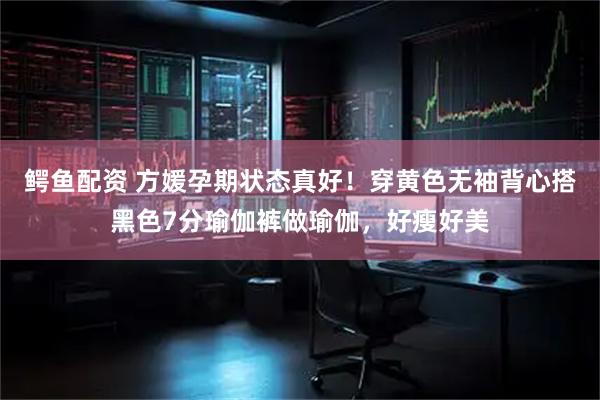 鳄鱼配资 方媛孕期状态真好！穿黄色无袖背心搭黑色7分瑜伽裤做瑜伽，好瘦好美