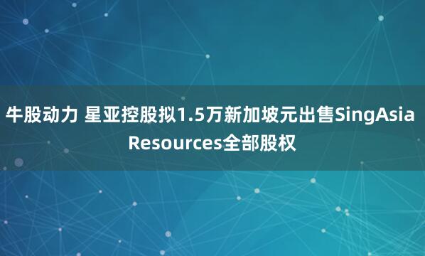 牛股动力 星亚控股拟1.5万新加坡元出售SingAsia Resources全部股权