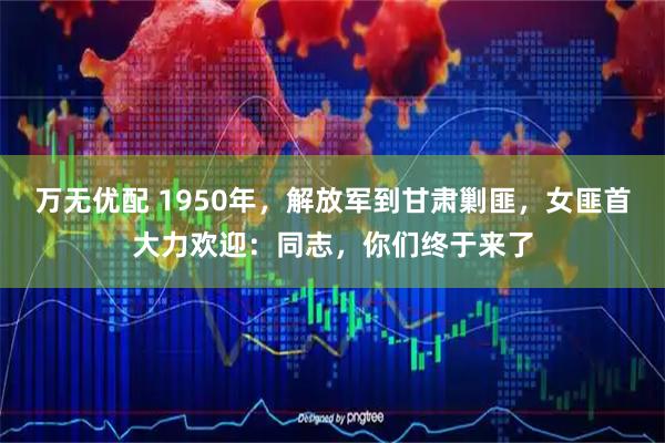 万无优配 1950年，解放军到甘肃剿匪，女匪首大力欢迎：同志，你们终于来了
