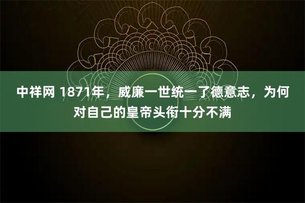 中祥网 1871年，威廉一世统一了德意志，为何对自己的皇帝头衔十分不满