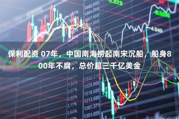 保利配资 07年，中国南海捞起南宋沉船，船身800年不腐，总价超三千亿美金