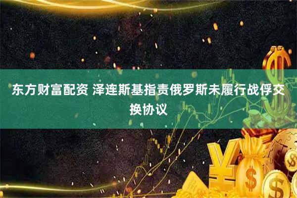 东方财富配资 泽连斯基指责俄罗斯未履行战俘交换协议