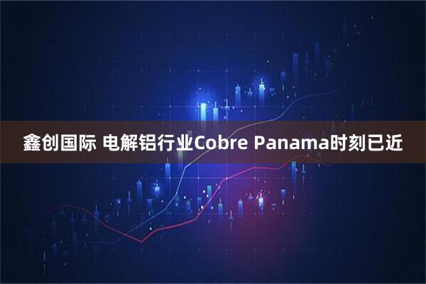 鑫创国际 电解铝行业Cobre Panama时刻已近