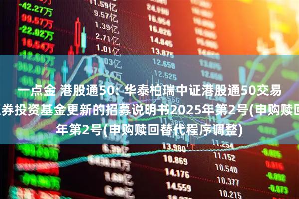 一点金 港股通50: 华泰柏瑞中证港股通50交易型开放式指数证券投资基金更新的招募说明书2025年第2号(申购赎回替代程序调整)