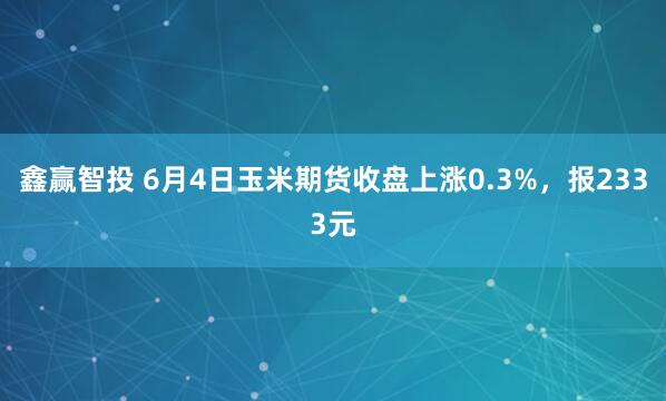 鑫赢智投 6月4日玉米期货收盘上涨0.3%，报2333元
