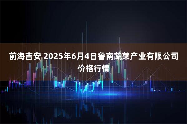 前海吉安 2025年6月4日鲁南蔬菜产业有限公司价格行情