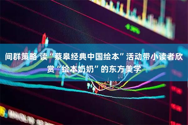 间群策略 读“蔡皋经典中国绘本”活动带小读者欣赏“绘本奶奶”的东方美学