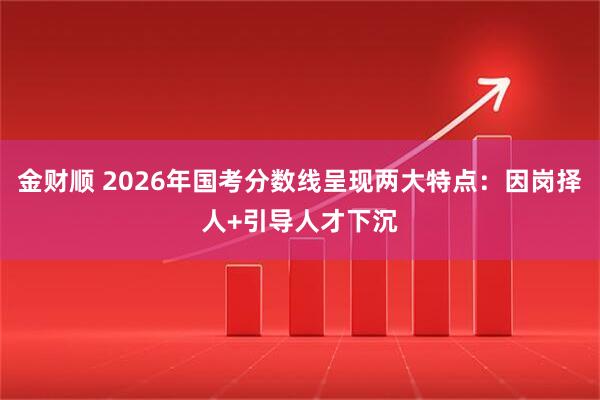 金财顺 2026年国考分数线呈现两大特点：因岗择人+引导人才下沉