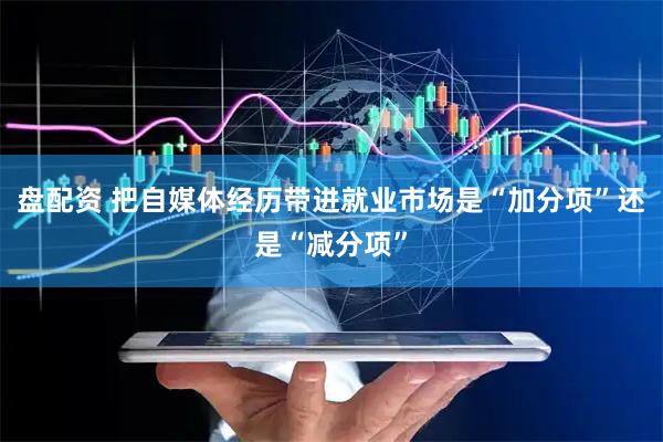 盘配资 把自媒体经历带进就业市场是“加分项”还是“减分项”