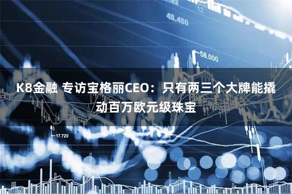 K8金融 专访宝格丽CEO：只有两三个大牌能撬动百万欧元级珠宝