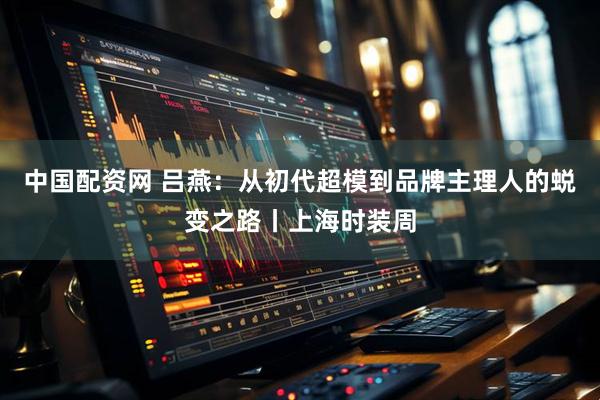 中国配资网 吕燕：从初代超模到品牌主理人的蜕变之路丨上海时装周