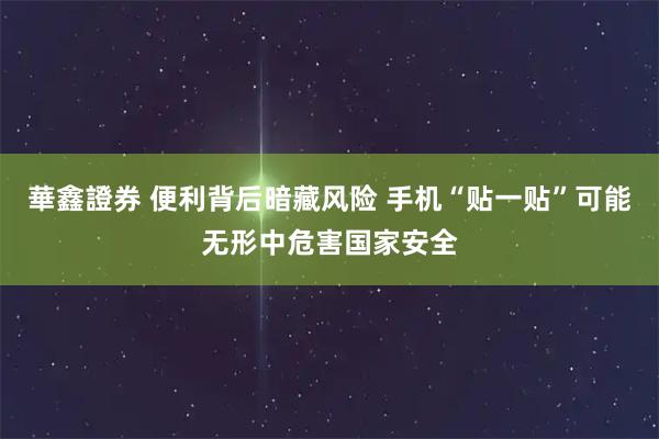 華鑫證券 便利背后暗藏风险 手机“贴一贴”可能无形中危害国家安全