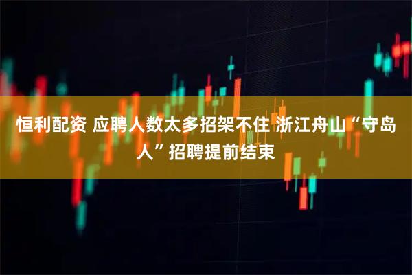 恒利配资 应聘人数太多招架不住 浙江舟山“守岛人”招聘提前结束