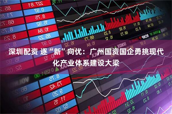 深圳配资 逐“新”向优：广州国资国企勇挑现代化产业体系建设大梁