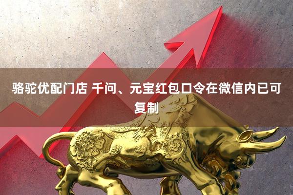 骆驼优配门店 千问、元宝红包口令在微信内已可复制