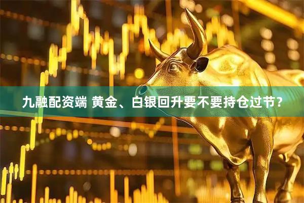 九融配资端 黄金、白银回升要不要持仓过节？