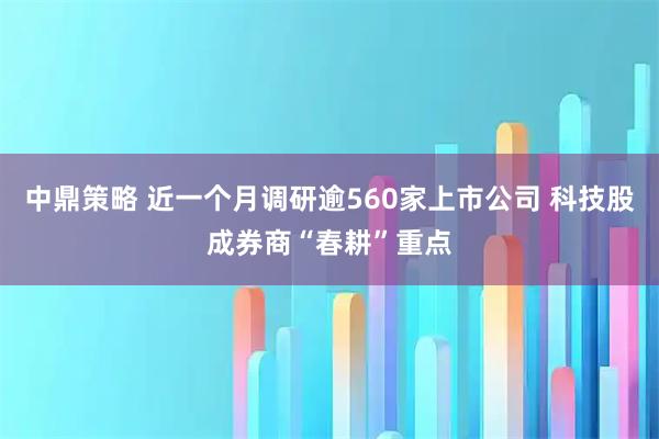 中鼎策略 近一个月调研逾560家上市公司 科技股成券商“春耕”重点