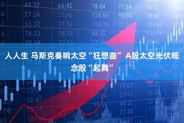 人人生 马斯克奏响太空“狂想曲” A股太空光伏概念股“起舞”