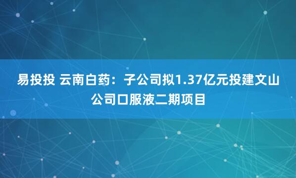 易投投 云南白药：子公司拟1.37亿元投建文山公司口服液二期项目