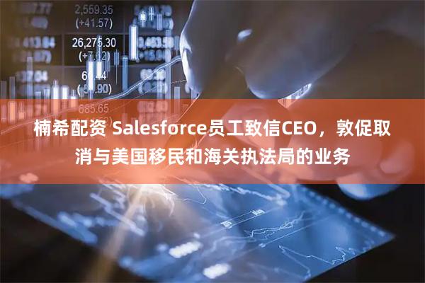 楠希配资 Salesforce员工致信CEO，敦促取消与美国移民和海关执法局的业务