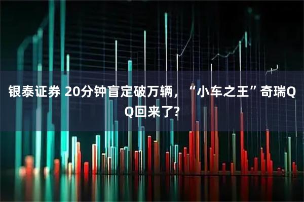 银泰证券 20分钟盲定破万辆，“小车之王”奇瑞QQ回来了?