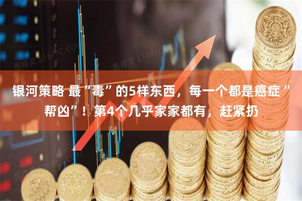 银河策略 最“毒”的5样东西，每一个都是癌症“帮凶”！第4个几乎家家都有，赶紧扔