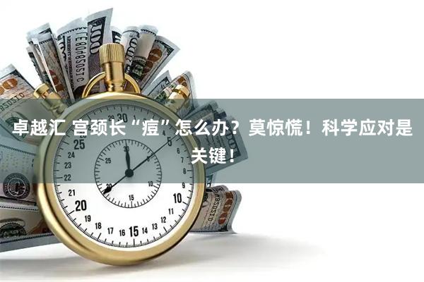 卓越汇 宫颈长“痘”怎么办？莫惊慌！科学应对是关键！
