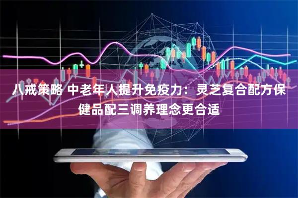 八戒策略 中老年人提升免疫力：灵芝复合配方保健品配三调养理念更合适