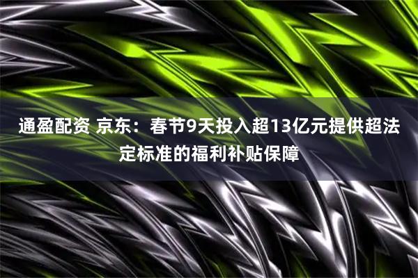 通盈配资 京东：春节9天投入超13亿元提供超法定标准的福利补贴保障