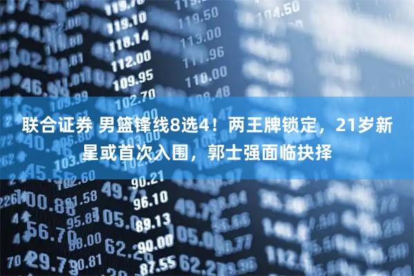 联合证券 男篮锋线8选4！两王牌锁定，21岁新星或首次入围，郭士强面临抉择
