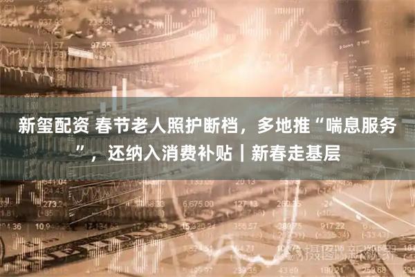 新玺配资 春节老人照护断档，多地推“喘息服务”，还纳入消费补贴｜新春走基层