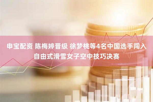 申宝配资 陈梅婷晋级 徐梦桃等4名中国选手闯入自由式滑雪女子空中技巧决赛