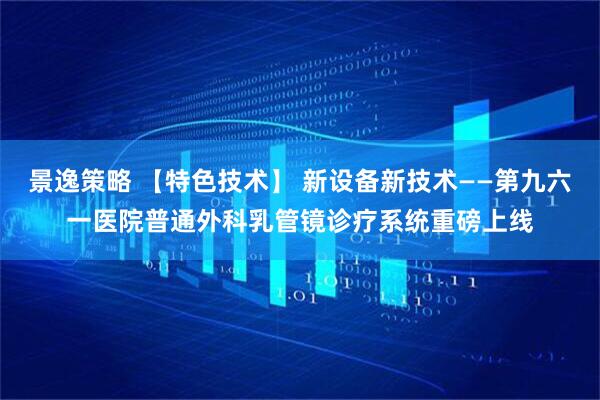 景逸策略 【特色技术】 新设备新技术——第九六一医院普通外科乳管镜诊疗系统重磅上线
