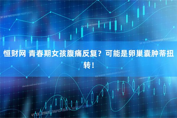 恒财网 青春期女孩腹痛反复？可能是卵巢囊肿蒂扭转！