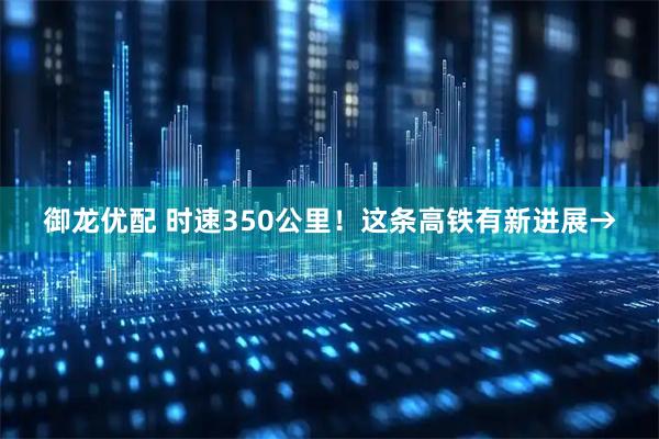 御龙优配 时速350公里！这条高铁有新进展→